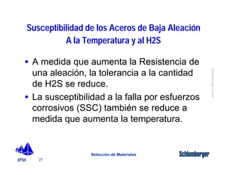 · A medida que aumenta la Resistencia de 
una aleación, la tolerancia a la cantidad 
de H2S se reduce. 
· La susceptibilidad a la falla por esfuerzos 
corrosivos (SSC) también se reduce a 
medida que aumenta la temperatura. 
IPM 
Schlumberger Private 
Susceptibilidad de los Aceros de Baja Aleación 
27 
A la Temperatura y al H2S 
Selección de Materiales 
 