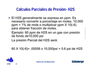 · El H2S generalmente se expresa en ppm. Es 
necesario convertir a porcentaje en moles. 10,000 
ppm = 1% de mole o multiplicar ppm X 10(-6) 
para obtener fracción de moles. 
Ejemplo: 60 ppm de H2S en un gas con presión 
de fondo de10,000 psi 
La presión Parcial del H2S será: 
IPM 
Schlumberger Private 
Cálculos Parciales de Presión- H2S 
60 X 10(-6)= .00006 x 10,000psi = 0.6 psi de H2S 
28 
Selección de Materiales 
 