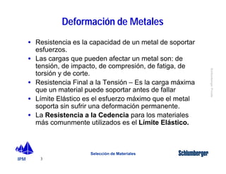 IPM 
Schlumberger Private 
· Resistencia es la capacidad de un metal de soportar 
esfuerzos. 
· Las cargas que pueden afectar un metal son: de 
tensión, de impacto, de compresión, de fatiga, de 
torsión y de corte. 
· Resistencia Final a la Tensión – Es la carga máxima 
que un material puede soportar antes de fallar 
· Límite Elástico es el esfuerzo máximo que el metal 
soporta sin sufrir una deformación permanente. 
· La Resistencia a la Cedencia para los materiales 
más comunmente utilizados es el Límite Elástico. 
3 
Deformación de Metales 
Selección de Materiales 
 