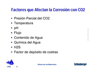 IPM 
Schlumberger Private 
Factores que Afectan la Corrosión con CO2 
· Presión Parcial del CO2 
· Temperatura 
· pH 
· Flujo 
· Contenido de Agua 
· Química del Agua 
· H2S 
· Factor de depósito de costras 
36 
Selección de Materiales 
 