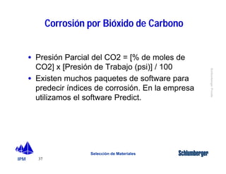 IPM 
Schlumberger Private 
· Presión Parcial del CO2 = [% de moles de 
CO2] x [Presión de Trabajo (psi)] / 100 
· Existen muchos paquetes de software para 
predecir índices de corrosión. En la empresa 
utilizamos el software Predict. 
37 
Corrosión por Bióxido de Carbono 
Selección de Materiales 
 