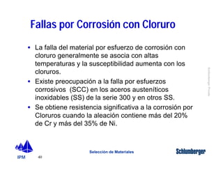 IPM 
Schlumberger Private 
Fallas por Corrosión con Cloruro 
· La falla del material por esfuerzo de corrosión con 
cloruro generalmente se asocia con altas 
temperaturas y la susceptibilidad aumenta con los 
cloruros. 
· Existe preocupación a la falla por esfuerzos 
corrosivos (SCC) en los aceros austeníticos 
inoxidables (SS) de la serie 300 y en otros SS. 
· Se obtiene resistencia significativa a la corrosión por 
Cloruros cuando la aleación contiene más del 20% 
de Cr y más del 35% de Ni. 
40 
Selección de Materiales 
 