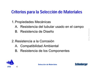 IPM 
Schlumberger Private 
Criterios para la Selección de Materiales 
1. Propiedades Mecánicas 
A. Resistencia del tubular usado en el campo 
B. Resistencia de Diseño 
2. Resistencia a la Corrosión 
A. Compatibilidad Ambiental 
B. Resistencia de los Componentes 
42 
Selección de Materiales 
 
