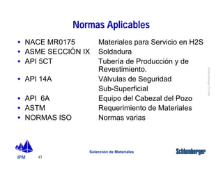 · NACE MR0175 Materiales para Servicio en H2S 
· ASME SECCIÓN IX Soldadura 
· API 5CT Tubería de Producción y de 
· API 14A Válvulas de Seguridad 
· API 6A Equipo del Cabezal del Pozo 
· ASTM Requerimiento de Materiales 
· NORMAS ISO Normas varias 
IPM 
Schlumberger Private 
43 
Normas Aplicables 
Revestimiento. 
Sub-Superficial 
Selección de Materiales 
 