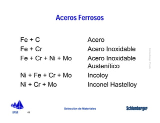 IPM 
Schlumberger Private 
Fe + C Acero 
Fe + Cr Acero Inoxidable 
Fe + Cr + Ni + Mo Acero Inoxidable 
Ni + Fe + Cr + Mo Incoloy 
Ni + Cr + Mo Inconel Hastelloy 
44 
Aceros Ferrosos 
Austenítico 
Selección de Materiales 
 