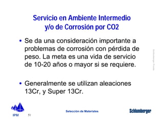IPM 
Schlumberger Private 
· Se da una consideración importante a 
problemas de corrosión con pérdida de 
peso. La meta es una vida de servicio 
de 10-20 años o mayor si se requiere. 
· Generalmente se utilizan aleaciones 
13Cr, y Super 13Cr. 
51 
Servicio en Ambiente Intermedio 
y/o de Corrosión por CO2 
Selección de Materiales 
 