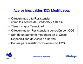 · Ofrecen más alta Resistencia 
como los aceros de Grado 95 y 110 Ksi 
· Tienen mayor Tenacidad 
· Ofrecen mayor Resistencia a corrosión con CO2 
· Son de un aumento moderado en el Costo 
· Disponibilidad de Acero en Barras 
· Pobres para resistir corrosiones con H2S 
IPM 
Schlumberger Private 
Aceros Inoxidables 13Cr Modificados 
52 
Selección de Materiales 
 