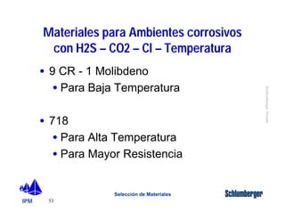 IPM 
Schlumberger Private 
Materiales para Ambientes corrosivos 
con H2S – CO2 – Cl – Temperatura 
· 9 CR - 1 Molibdeno 
· Para Baja Temperatura 
· 718 
· Para Alta Temperatura 
· Para Mayor Resistencia 
53 
Selección de Materiales 
 
