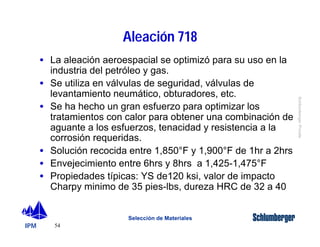 IPM 
Schlumberger Private 
· La aleación aeroespacial se optimizó para su uso en la 
industria del petróleo y gas. 
· Se utiliza en válvulas de seguridad, válvulas de 
levantamiento neumático, obturadores, etc. 
· Se ha hecho un gran esfuerzo para optimizar los 
tratamientos con calor para obtener una combinación de 
aguante a los esfuerzos, tenacidad y resistencia a la 
corrosión requeridas. 
· Solución recocida entre 1,850°F y 1,900°F de 1hr a 2hrs 
· Envejecimiento entre 6hrs y 8hrs a 1,425-1,475°F 
· Propiedades típicas: YS de120 ksi, valor de impacto 
Charpy minimo de 35 pies-lbs, dureza HRC de 32 a 40 
54 
Aleación 718 
Selección de Materiales 
 