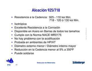 IPM 
Schlumberger Private 
· Resistencia a la Cedencia: 925 - 110 ksi Min. 
· Isotrópica 
· Excelente Resistencia a la Corrosión 
· Disponible en Acero en Barras de todos los tamaños 
· Cumple con la Norma NACE MR0175 
· No hay problema con la acidificación 
· Probada en ambientes de HP/HT 
· Diámetro externo menor / Diámetro interno mayor 
· Reducción en la Cedencia menor al 5% a 350ºF 
· Puede soldarse 
55 
Aleación 925/718 
718 - 120 ó 130 ksi Min. 
Selección de Materiales 
 