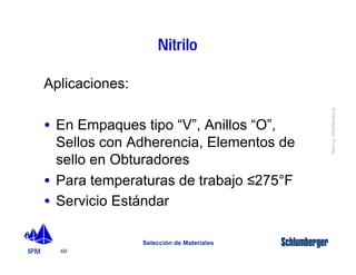 IPM 
Schlumberger Private 
60 
Nitrilo 
Selección de Materiales 
Aplicaciones: 
· En Empaques tipo “V”, Anillos “O”, 
Sellos con Adherencia, Elementos de 
sello en Obturadores 
· Para temperaturas de trabajo £275°F 
· Servicio Estándar 
 