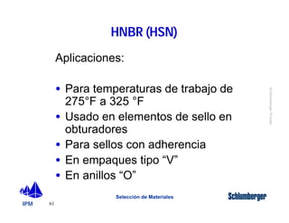 IPM 
Schlumberger Private 
61 
HNBR (HSN) 
Aplicaciones: 
· Para temperaturas de trabajo de 
275°F a 325 °F 
· Usado en elementos de sello en 
obturadores 
· Para sellos con adherencia 
· En empaques tipo “V” 
· En anillos “O” 
Selección de Materiales 
 
