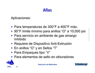 IPM 
Schlumberger Private 
63 
Aflas 
Selección de Materiales 
Aplicaciones: 
· Para temperaturas de 300°F a 400°F máx. 
· 95°F límite mínimo para anillos “O” a 10,000 psi 
· Para servicio en ambiente de gas amargo 
Inhibido 
· Requiere de Dispositivo Anti-Extrusión 
· En anillos “O” y en Sellos “T” 
· Para Empaques tipo “V” 
· Para elementos de sello en obturadores 
 