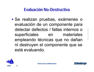 IPM 
Schlumberger Private 
· Se realizan pruebas, exámenes o 
evaluación de un componente para 
detectar defectos / fallas internos o 
superficiales en materiales 
empleando técnicas que no dañan 
ni destruyen el componente que se 
está evaluando. 
67 
Evaluación No-Destructiva 
Selección de Materiales 
 
