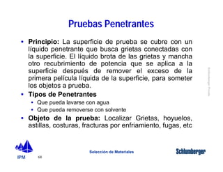 · Principio: La superficie de prueba se cubre con un 
líquido penetrante que busca grietas conectadas con 
la superficie. El líquido brota de las grietas y mancha 
otro recubrimiento de potencia que se aplica a la 
superficie después de remover el exceso de la 
primera película líquida de la superficie, para someter 
los objetos a prueba. 
· Tipos de Penetrantes 
· Objeto de la prueba: Localizar Grietas, hoyuelos, 
astillas, costuras, fracturas por enfriamiento, fugas, etc 
IPM 
Schlumberger Private 
· Que pueda lavarse con agua 
· Que pueda removerse con solvente 
68 
Pruebas Penetrantes 
Selección de Materiales 
 