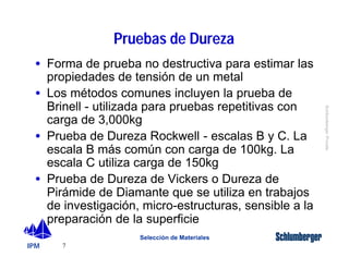 · Forma de prueba no destructiva para estimar las 
propiedades de tensión de un metal 
· Los métodos comunes incluyen la prueba de 
Brinell - utilizada para pruebas repetitivas con 
carga de 3,000kg 
· Prueba de Dureza Rockwell - escalas B y C. La 
escala B más común con carga de 100kg. La 
escala C utiliza carga de 150kg 
· Prueba de Dureza de Vickers o Dureza de 
Pirámide de Diamante que se utiliza en trabajos 
de investigación, micro-estructuras, sensible a la 
preparación de la superficie 
IPM 
Schlumberger Private 
7 
Pruebas de Dureza 
Selección de Materiales 
 