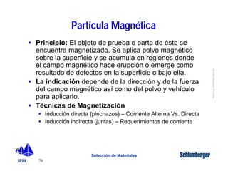 IPM 
Schlumberger Private 
· Principio: El objeto de prueba o parte de éste se 
encuentra magnetizado. Se aplica polvo magnético 
sobre la superficie y se acumula en regiones donde 
el campo magnético hace erupción o emerge como 
resultado de defectos en la superficie o bajo ella. 
· La indicación depende de la dirección y de la fuerza 
del campo magnético así como del polvo y vehículo 
para aplicarlo. 
· Técnicas de Magnetización 
· Inducción directa (pinchazos) – Corriente Alterna Vs. Directa 
· Inducción indirecta (juntas) – Requerimientos de corriente 
70 
Partícula Magnética 
Selección de Materiales 
 