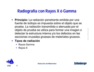 IPM 
Schlumberger Private 
Radiografía con Rayos X ó Gamma 
· Principio: La radiación penetrante emitida por una 
fuente de isótopo es impuesta sobre el objeto que se 
prueba. La radiación transmitida o atenuada por el 
objeto de prueba se utiliza para formar una imagen o 
detectar la estructura interna y/o los defectos en las 
secciones cruzadas gruesas de materiales gruesos. 
· Tipos de radiación 
73 
Selección de Materiales 
· Rayos Gamma 
· Rayos X 
 