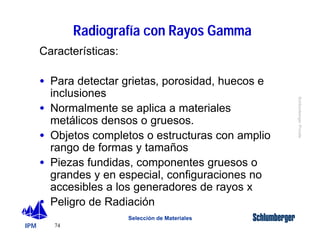 IPM 
Schlumberger Private 
74 
Radiografía con Rayos Gamma 
Selección de Materiales 
Características: 
· Para detectar grietas, porosidad, huecos e 
inclusiones 
· Normalmente se aplica a materiales 
metálicos densos o gruesos. 
· Objetos completos o estructuras con amplio 
rango de formas y tamaños 
· Piezas fundidas, componentes gruesos o 
grandes y en especial, configuraciones no 
accesibles a los generadores de rayos x 
· Peligro de Radiación 
 