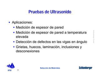 IPM 
Schlumberger Private 
77 
Pruebas de Ultrasonido 
Selección de Materiales 
· Aplicaciones: 
· Medición de espesor de pared 
· Medición de espesor de pared a temperatura 
elevada 
· Detección de defectos en las vigas en ángulo 
· Grietas, huecos, laminación, inclusiones y 
desconexiones 
 