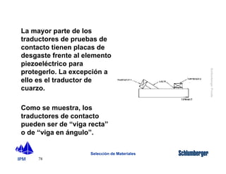 La mayor parte de los 
traductores de pruebas de 
contacto tienen placas de 
desgaste frente al elemento 
piezoeléctrico para 
protegerlo. La excepción a 
ello es el traductor de 
cuarzo. 
Como se muestra, los 
traductores de contacto 
pueden ser de “viga recta” 
o de “viga en ángulo”. 
IPM 
Schlumberger Private 
78 
Selección de Materiales 
 