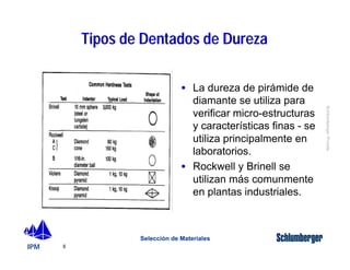 IPM 
Schlumberger Private 
8 
Tipos de Dentados de Dureza 
· La dureza de pirámide de 
diamante se utiliza para 
verificar micro-estructuras 
y características finas - se 
utiliza principalmente en 
laboratorios. 
· Rockwell y Brinell se 
utilizan más comunmente 
en plantas industriales. 
Selección de Materiales 
 