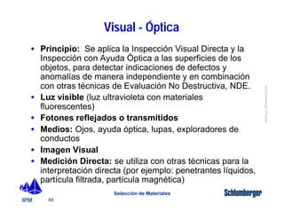 · Principio: Se aplica la Inspección Visual Directa y la 
Inspección con Ayuda Óptica a las superficies de los 
objetos, para detectar indicaciones de defectos y 
anomalías de manera independiente y en combinación 
con otras técnicas de Evaluación No Destructiva, NDE. 
· Luz visible (luz ultravioleta con materiales 
fluorescentes) 
· Fotones reflejados o transmitidos 
· Medios: Ojos, ayuda óptica, lupas, exploradores de 
conductos 
· Imagen Visual 
· Medición Directa: se utiliza con otras técnicas para la 
interpretación directa (por ejemplo: penetrantes líquidos, 
partícula filtrada, partícula magnética) 
IPM 
Schlumberger Private 
80 
Visual - Óptica 
Selección de Materiales 
 