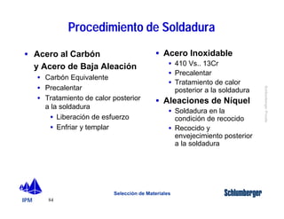· Acero al Carbón 
y Acero de Baja Aleación 
IPM 
Schlumberger Private 
· Carbón Equivalente 
· Precalentar 
· Tratamiento de calor posterior 
a la soldadura 
· Liberación de esfuerzo 
· Enfriar y templar 
84 
Procedimiento de Soldadura 
· Acero Inoxidable 
· 410 Vs.. 13Cr 
· Precalentar 
· Tratamiento de calor 
posterior a la soldadura 
· Aleaciones de Níquel 
· Soldadura en la 
condición de recocido 
· Recocido y 
envejecimiento posterior 
a la soldadura 
Selección de Materiales 
 