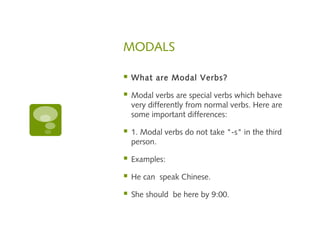 MODALS 
 What are Modal Verbs? 
 Modal verbs are special verbs which behave 
very differently from normal verbs. Here are 
some important differences: 
 1. Modal verbs do not take "-s" in the third 
person. 
 Examples: 
 He can speak Chinese. 
 She should be here by 9:00. 
 