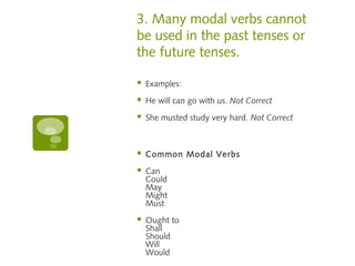 3. Many modal verbs cannot 
be used in the past tenses or 
the future tenses. 
 Examples: 
 He will can go with us. Not Correct 
 She musted study very hard. Not Correct 
 Common Modal Verbs 
 Can 
Could 
May 
Might 
Must 
 Ought to 
Shall 
Should 
Will 
Would 
 