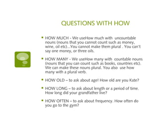 QUESTIONS WITH HOW 
 HOW MUCH - We useHow much with uncountable 
nouns (nouns that you cannot count such as money, 
wine, oil etc)...You cannot make them plural . You can't 
say one money, or three oils. 
 HOW MANY - We useHow many with countable nouns 
(nouns that you can count such as books, countries etc). 
We can make these nouns plural. You also use how 
many with a plural verb. 
 HOW OLD – to ask about age! How old are you Kate? 
 HOW LONG – to ask about length or a period of time. 
How long did your grandfather live? 
 HOW OFTEN – to ask about frequency. How often do 
you go to the gym? 
 