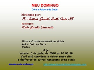 MEU DOMINGO
                   Com a Palavra de Deus

          Meditada por:
           Pe. Antônio Geraldo Dalla Costa CS
          Ilustração:
          Nelso Geraldo Ferronatto


           Música: Ó morte onde está tua vitória
           Autor: Frei Luíz Turra
           Paulus
                          Hoje:
         sábado, 5 de junho de 2010 as 10:03:38
          Você está convidado a visitar nosso site
       e desfrutar de outras mensagens como estas
acesse este endereço:        http://www.buscandonovasaguas.com
 