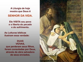A Liturgia de hoje
    mostra que Deus é
   SENHOR DA VIDA.

   Ele VISITA seu povo
   e o liberta do pecado
     e do sofrimento.

As Leituras bíblicas
ilustram essa verdade:

           DUAS
          VIÚVAS,
 que perderam seus filhos,
foram consoladas por Deus,
 através da obra salvadora
     de seus enviados.
 