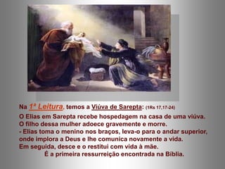 Na 1ª Leitura, temos a Viúva de Sarepta: (1Rs 17,17-24)
O Elias em Sarepta recebe hospedagem na casa de uma viúva.
O filho dessa mulher adoece gravemente e morre.
- Elias toma o menino nos braços, leva-o para o andar superior,
onde implora a Deus e lhe comunica novamente a vida.
Em seguida, desce e o restitui com vida à mãe.
          É a primeira ressurreição encontrada na Bíblia.
 