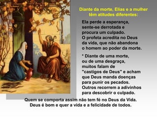 Diante da morte, Elias e a mulher
                            têm atitudes diferentes:
                          Ela perde a esperança,
                          sente-se derrotada e
                          procura um culpado.
                          O profeta acredita no Deus
                          da vida, que não abandona
                          o homem ao poder da morte.
                          * Diante de uma morte,
                          ou de uma desgraça,
                          muitos falam de
                          "castigos de Deus" e acham
                          que Deus manda doenças
                          para punir os pecados.
                          Outros recorrem a adivinhos
                          para descobrir o culpado.
Quem se comporta assim não tem fé no Deus da Vida.
  Deus é bom e quer a vida e a felicidade de todos.
 