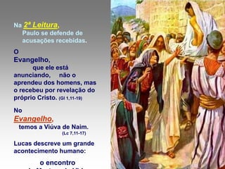Na 2ª Leitura,
  Paulo se defende de
  acusações recebidas.
O
Evangelho,
      que ele está
anunciando, não o
aprendeu dos homens, mas
o recebeu por revelação do
próprio Cristo. (Gl 1,11-19)

No
Evangelho,
    temos a Viúva de Naim.
                 (Lc 7,11-17)

Lucas descreve um grande
acontecimento humano:
          o encontro
 