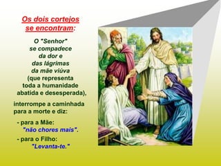 Os dois cortejos
   se encontram:
        O "Senhor"
      se compadece
         da dor e
       das lágrimas
       da mãe viúva
     (que representa
   toda a humanidade
 abatida e desesperada),
interrompe a caminhada
para a morte e diz:
 - para a Mãe:
   "não chores mais".
 - para o Filho:
      "Levanta-te."
 