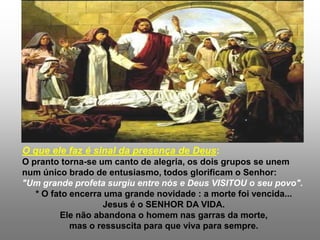 O que ele faz é sinal da presença de Deus:
O pranto torna-se um canto de alegria, os dois grupos se unem
num único brado de entusiasmo, todos glorificam o Senhor:
"Um grande profeta surgiu entre nós e Deus VISITOU o seu povo".
   * O fato encerra uma grande novidade : a morte foi vencida...
                   Jesus é o SENHOR DA VIDA.
         Ele não abandona o homem nas garras da morte,
            mas o ressuscita para que viva para sempre.
 