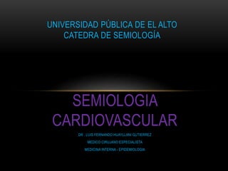 SEMIOLOGIA
CARDIOVASCULAR
DR . LUIS FERNANDO HUAYLLANI GUTIERREZ
MEDICO CIRUJANO ESPECIALISTA
MEDICINA INTERNA - EPIDEMIOLOGIA
UNIVERSIDAD PÚBLICA DE EL ALTO
CATEDRA DE SEMIOLOGÍA
 