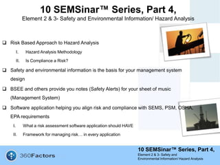 10 SEMSinar™ Series, Part 4,
Element 2 & 3- Safety and
Environmental Information/ Hazard Analysis
10 SEMSinar™ Series, Part 4,
Element 2 & 3- Safety and Environmental Information/ Hazard Analysis
 Risk Based Approach to Hazard Analysis
I. Hazard Analysis Methodology
II. Is Compliance a Risk?
 Safety and environmental information is the basis for your management system
design
 BSEE and others provide you notes (Safety Alerts) for your sheet of music
(Management System)
 Software application helping you align risk and compliance with SEMS, PSM, OSHA,
EPA requirements
I. What a risk assessment software application should HAVE
II. Framework for managing risk… in every application
 