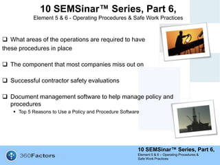 10 SEMSinar™ Series, Part 6,
Element 5 & 6 – Operating Procedures &
Safe Work Practices
10 SEMSinar™ Series, Part 6,
Element 5 & 6 - Operating Procedures & Safe Work Practices
 What areas of the operations are required to have
these procedures in place
 The component that most companies miss out on
 Successful contractor safety evaluations
 Document management software to help manage policy and
procedures
 Top 5 Reasons to Use a Policy and Procedure Software
 