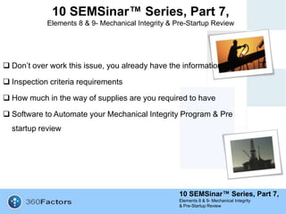 10 SEMSinar™ Series, Part 7,
Elements 8 & 9- Mechanical Integrity
& Pre-Startup Review
10 SEMSinar™ Series, Part 7,
Elements 8 & 9- Mechanical Integrity & Pre-Startup Review
 Don’t over work this issue, you already have the information
 Inspection criteria requirements
 How much in the way of supplies are you required to have
 Software to Automate your Mechanical Integrity Program & Pre
startup review
 