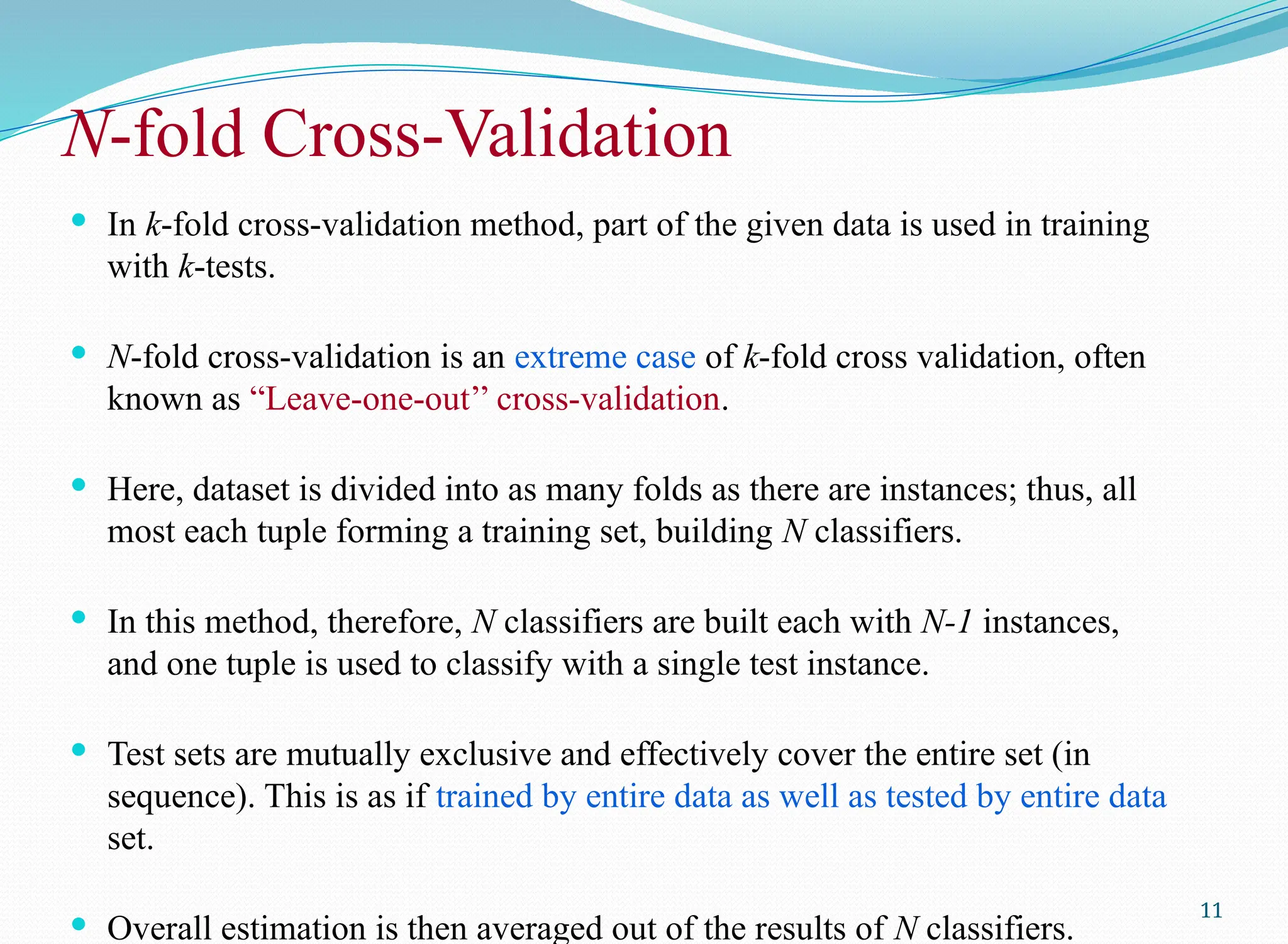 N-fold Cross-Validation
 In k-fold cross-validation method, part of the given data is used in training
with k-tests.
 N-fold cross-validation is an extreme case of k-fold cross validation, often
known as “Leave-one-out’’ cross-validation.
 Here, dataset is divided into as many folds as there are instances; thus, all
most each tuple forming a training set, building N classifiers.
 In this method, therefore, N classifiers are built each with N-1 instances,
and one tuple is used to classify with a single test instance.
 Test sets are mutually exclusive and effectively cover the entire set (in
sequence). This is as if trained by entire data as well as tested by entire data
set.
 Overall estimation is then averaged out of the results of N classifiers.
11
 