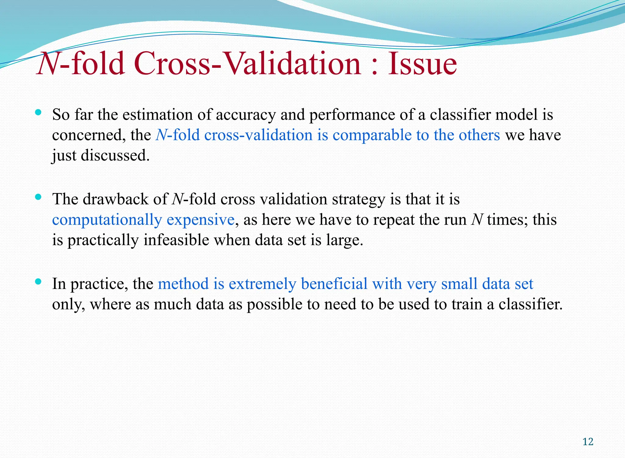 N-fold Cross-Validation : Issue
 So far the estimation of accuracy and performance of a classifier model is
concerned, the N-fold cross-validation is comparable to the others we have
just discussed.
 The drawback of N-fold cross validation strategy is that it is
computationally expensive, as here we have to repeat the run N times; this
is practically infeasible when data set is large.
 In practice, the method is extremely beneficial with very small data set
only, where as much data as possible to need to be used to train a classifier.
12
 
