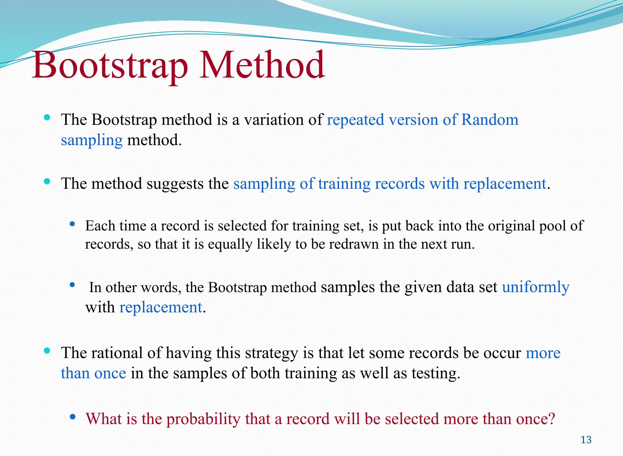 Bootstrap Method
 The Bootstrap method is a variation of repeated version of Random
sampling method.
 The method suggests the sampling of training records with replacement.
 Each time a record is selected for training set, is put back into the original pool of
records, so that it is equally likely to be redrawn in the next run.
 In other words, the Bootstrap method samples the given data set uniformly
with replacement.
 The rational of having this strategy is that let some records be occur more
than once in the samples of both training as well as testing.
 What is the probability that a record will be selected more than once?
13
 