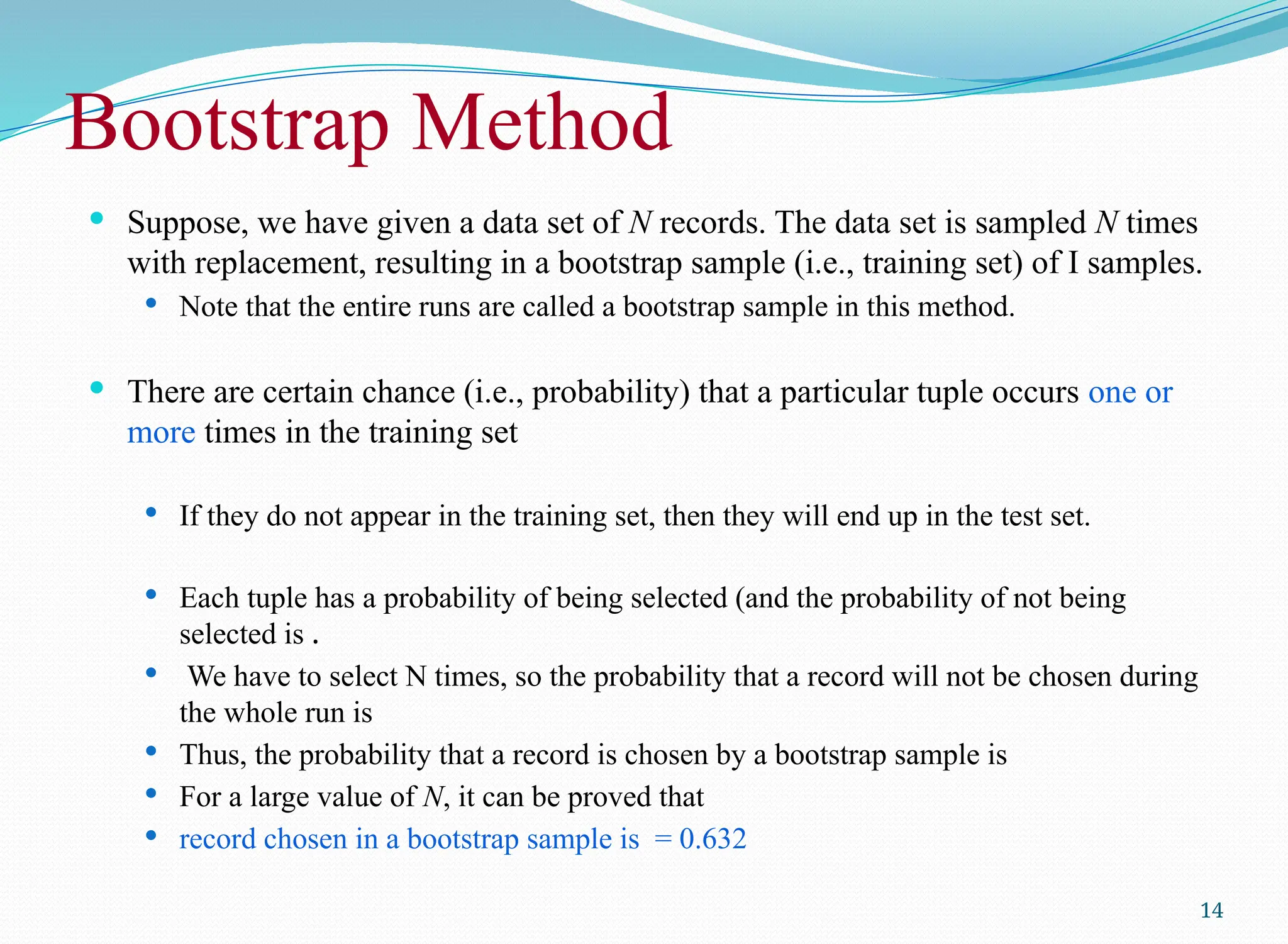 Bootstrap Method
 Suppose, we have given a data set of N records. The data set is sampled N times
with replacement, resulting in a bootstrap sample (i.e., training set) of I samples.
 Note that the entire runs are called a bootstrap sample in this method.
 There are certain chance (i.e., probability) that a particular tuple occurs one or
more times in the training set
 If they do not appear in the training set, then they will end up in the test set.
 Each tuple has a probability of being selected (and the probability of not being
selected is .
 We have to select N times, so the probability that a record will not be chosen during
the whole run is
 Thus, the probability that a record is chosen by a bootstrap sample is
 For a large value of N, it can be proved that
 record chosen in a bootstrap sample is = 0.632
14
 