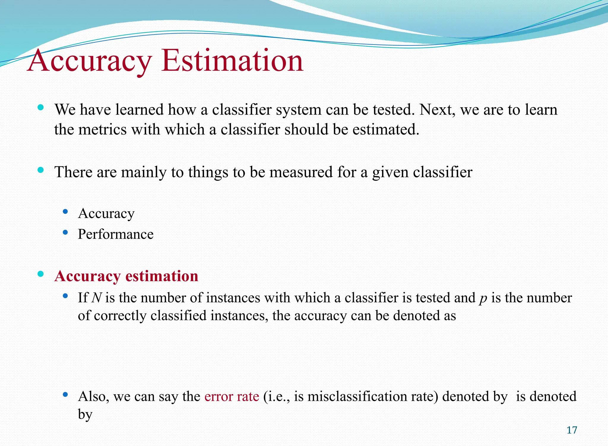 Accuracy Estimation
 We have learned how a classifier system can be tested. Next, we are to learn
the metrics with which a classifier should be estimated.
 There are mainly to things to be measured for a given classifier
 Accuracy
 Performance
 Accuracy estimation
 If N is the number of instances with which a classifier is tested and p is the number
of correctly classified instances, the accuracy can be denoted as
 Also, we can say the error rate (i.e., is misclassification rate) denoted by is denoted
by
17
 