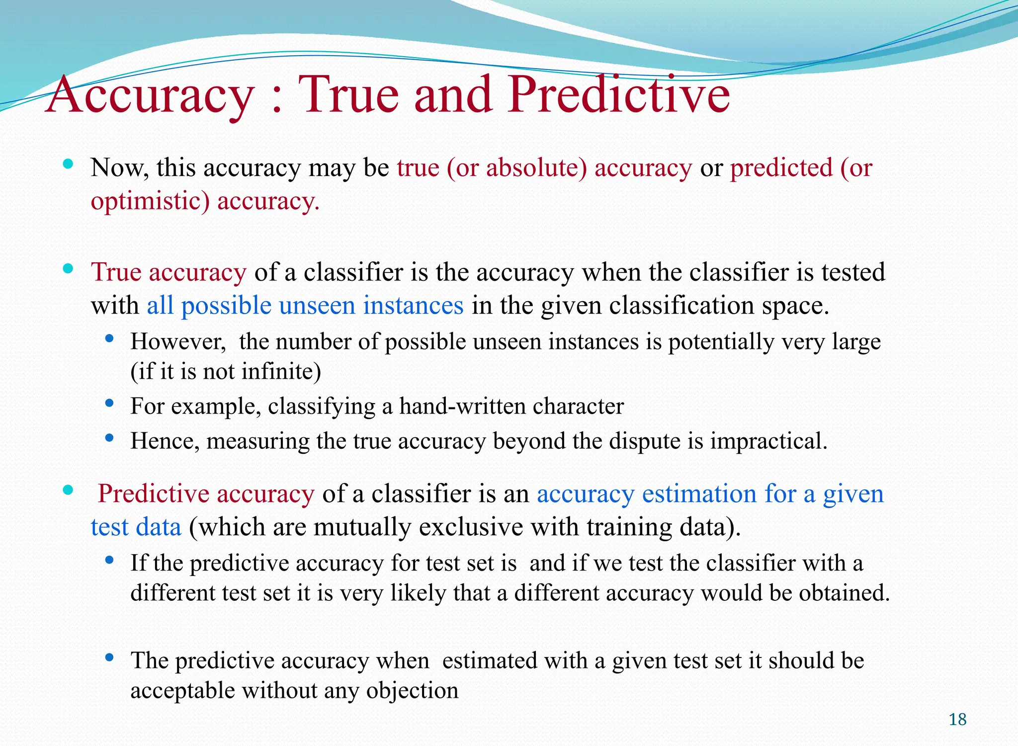 Accuracy : True and Predictive
 Now, this accuracy may be true (or absolute) accuracy or predicted (or
optimistic) accuracy.
 True accuracy of a classifier is the accuracy when the classifier is tested
with all possible unseen instances in the given classification space.
 However, the number of possible unseen instances is potentially very large
(if it is not infinite)
 For example, classifying a hand-written character
 Hence, measuring the true accuracy beyond the dispute is impractical.
 Predictive accuracy of a classifier is an accuracy estimation for a given
test data (which are mutually exclusive with training data).
 If the predictive accuracy for test set is and if we test the classifier with a
different test set it is very likely that a different accuracy would be obtained.
 The predictive accuracy when estimated with a given test set it should be
acceptable without any objection
18
 