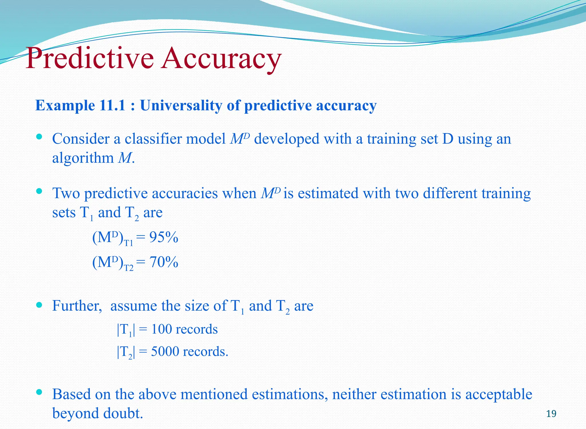 Predictive Accuracy
Example 11.1 : Universality of predictive accuracy
 Consider a classifier model MD
developed with a training set D using an
algorithm M.
 Two predictive accuracies when MD
is estimated with two different training
sets T1 and T2 are
(MD
)T1 = 95%
(MD
)T2 = 70%
 Further, assume the size of T1 and T2 are
|T1| = 100 records
|T2| = 5000 records.
 Based on the above mentioned estimations, neither estimation is acceptable
beyond doubt. 19
 