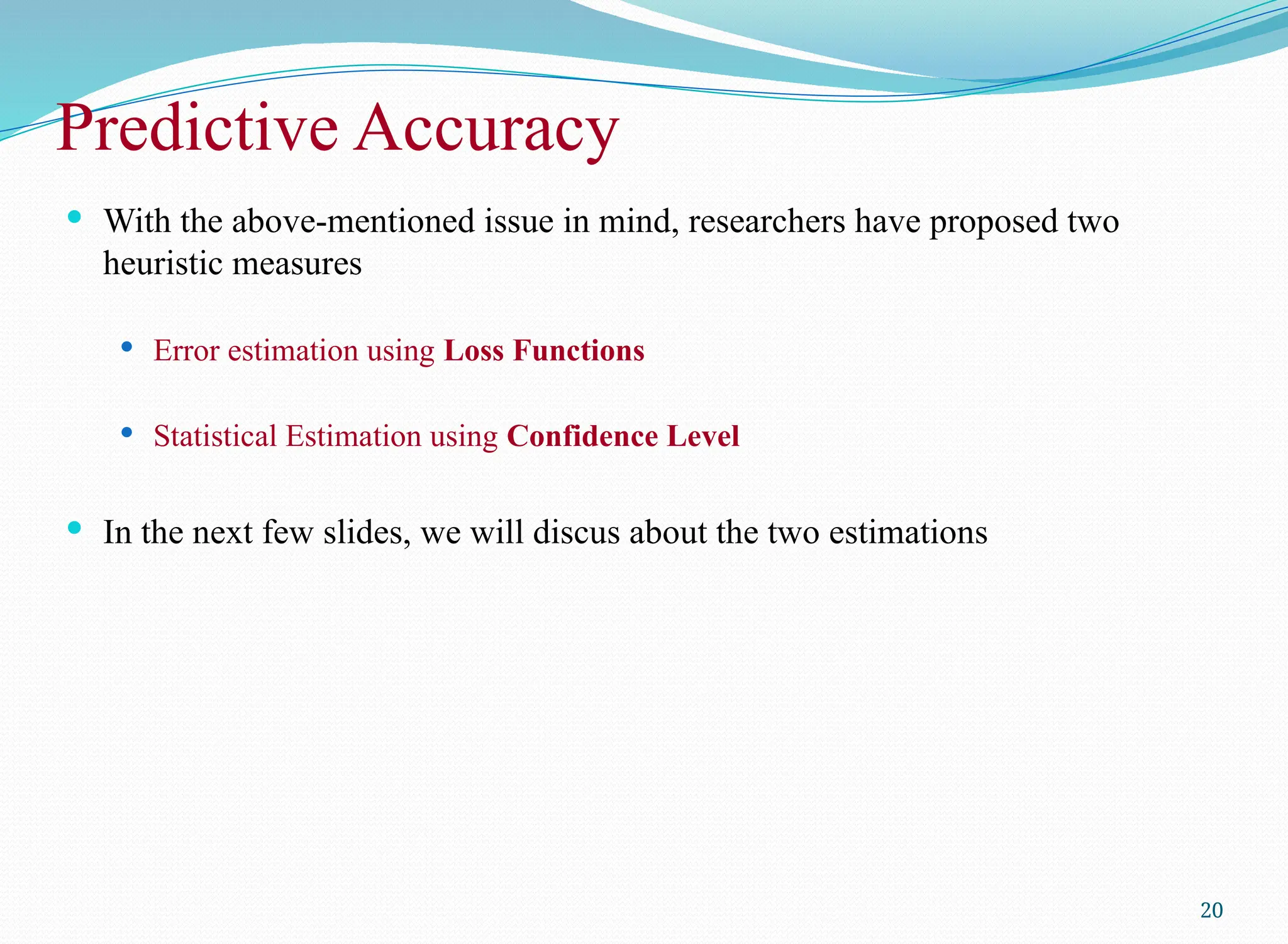  With the above-mentioned issue in mind, researchers have proposed two
heuristic measures
 Error estimation using Loss Functions
 Statistical Estimation using Confidence Level
 In the next few slides, we will discus about the two estimations
20
Predictive Accuracy
 